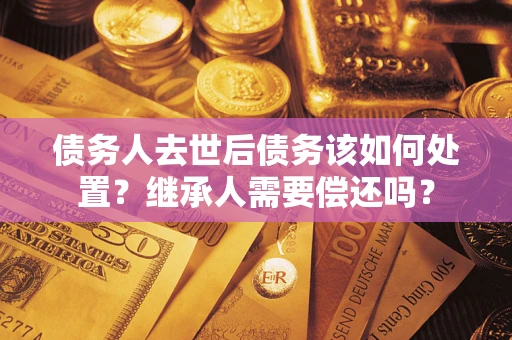 武汉债务人去世后债务该如何处置？继承人需要偿还吗？