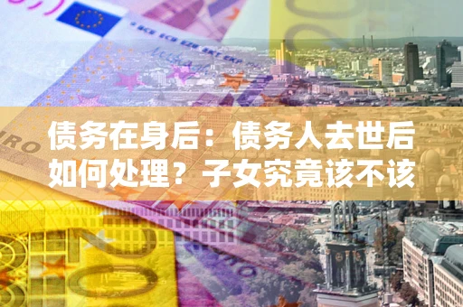 武汉债务在身后：债务人去世后如何处理？子女究竟该不该还钱？