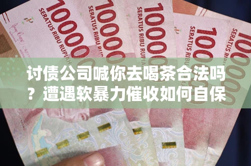 武汉讨债公司喊你去喝茶合法吗？遭遇软暴力催收如何自保？
